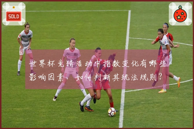 世界杯竞猜活动中指数变化有哪些影响因素，如何判断其玩法规则？
